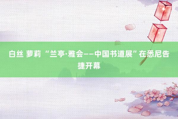 白丝 萝莉 “兰亭·雅会——中国书道展”在悉尼告捷开幕