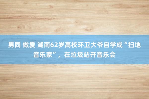 男同 做爱 湖南62岁高校环卫大爷自学成“扫地音乐家”,在垃圾站开音乐会