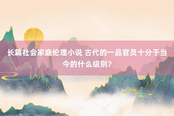 长篇社会家庭伦理小说 古代的一品官员十分于当今的什么级别?