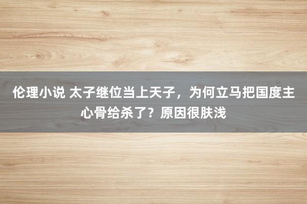伦理小说 太子继位当上天子,为何立马把国度主心骨给杀了?原因很肤浅