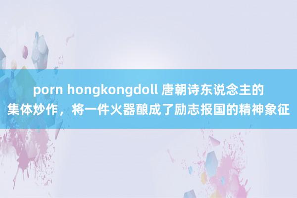 porn hongkongdoll 唐朝诗东说念主的集体炒作,将一件火器酿成了励志报国的精神象征