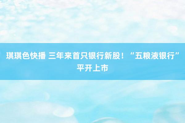 琪琪色快播 三年来首只银行新股!“五粮液银行”平开上市