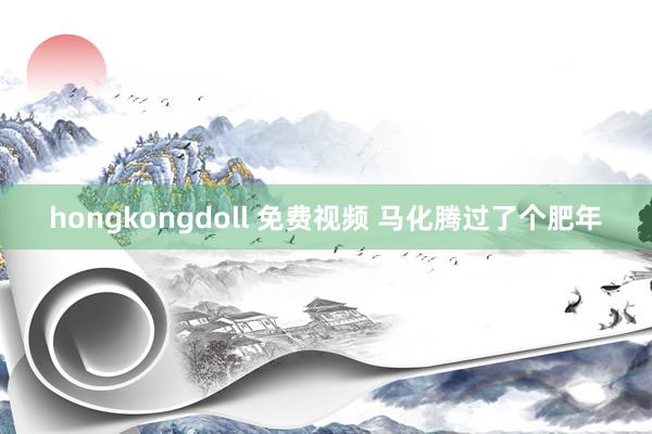 hongkongdoll 免费视频 马化腾过了个肥年