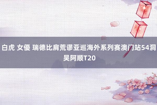 白虎 女優 瑞德比肩荒谬亚巡海外系列赛澳门站54洞 吴阿顺T20