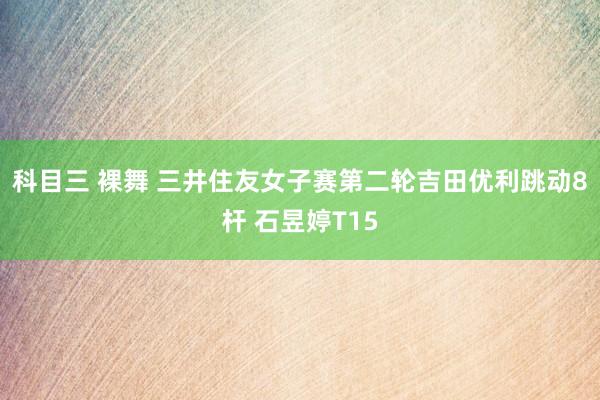科目三 裸舞 三井住友女子赛第二轮吉田优利跳动8杆 石昱婷T15
