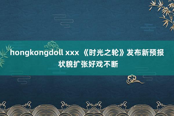 hongkongdoll xxx 《时光之轮》发布新预报 状貌扩张好戏不断