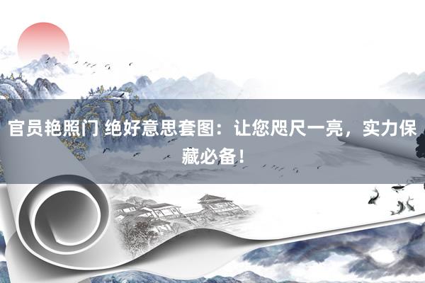 官员艳照门 绝好意思套图:让您咫尺一亮,实力保藏必备!