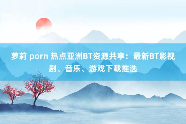 萝莉 porn 热点亚洲BT资源共享:最新BT影视剧、音乐、游戏下载推选
