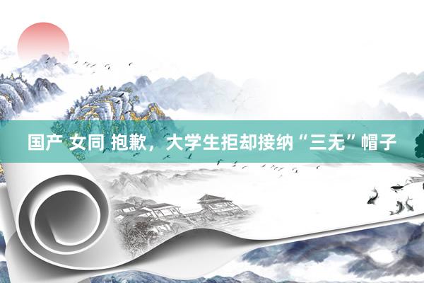 国产 女同 抱歉,大学生拒却接纳“三无”帽子