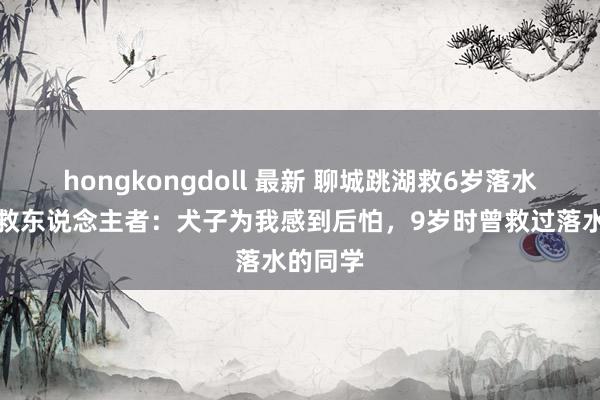 hongkongdoll 最新 聊城跳湖救6岁落水男童的救东说念主者:犬子为我感到后怕,9岁时曾救过落水的同学