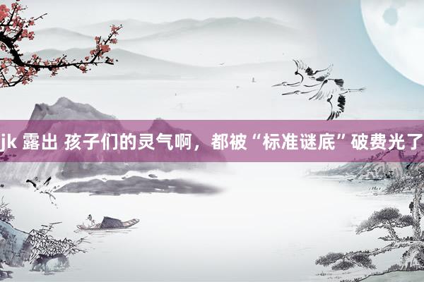 jk 露出 孩子们的灵气啊,都被“标准谜底”破费光了