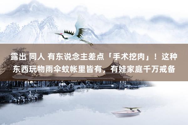 露出 同人 有东说念主差点「手术挖肉」!这种东西玩物雨伞蚊帐里皆有,有娃家庭千万戒备