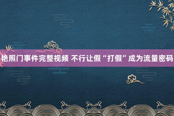 艳照门事件完整视频 不行让假“打假”成为流量密码