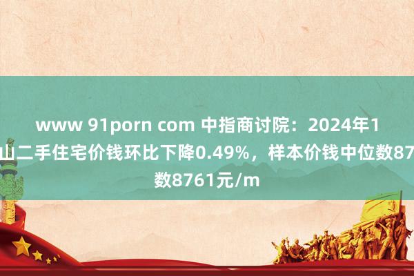 www 91porn com 中指商讨院:2024年12月马鞍山二手住宅价钱环比下降0.49%,样本价钱中位数8761元/m
