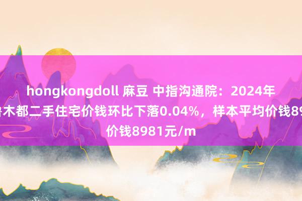 hongkongdoll 麻豆 中指沟通院:2024年12月乌鲁木都二手住宅价钱环比下落0.04%,样本平均价钱8981元/m