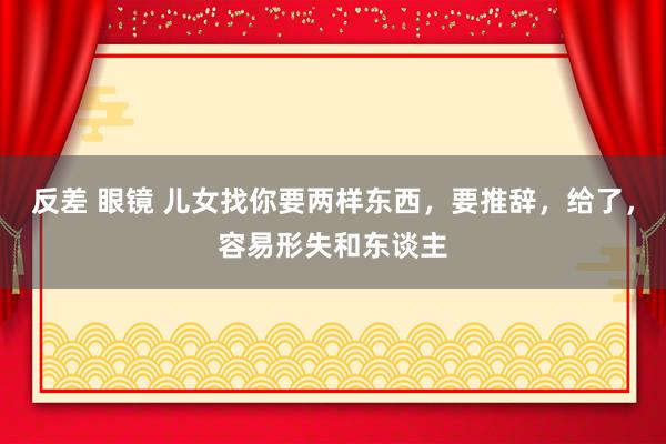 反差 眼镜 儿女找你要两样东西,要推辞,给了,容易形失和东谈主