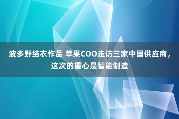 波多野结衣作品 苹果COO走访三家中国供应商,这次的重心是智能制造