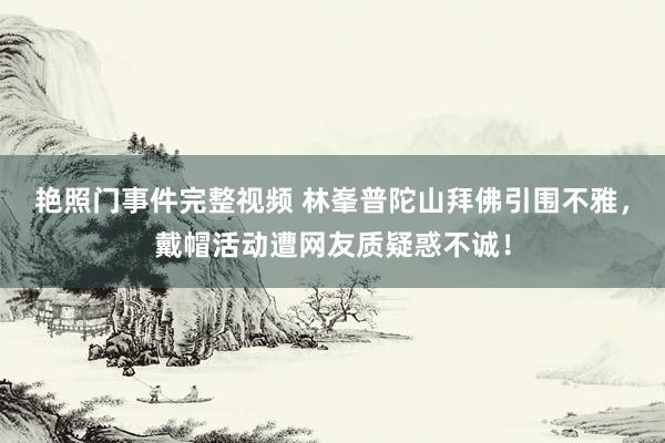 艳照门事件完整视频 林峯普陀山拜佛引围不雅，戴帽活动遭网友质疑惑不诚！