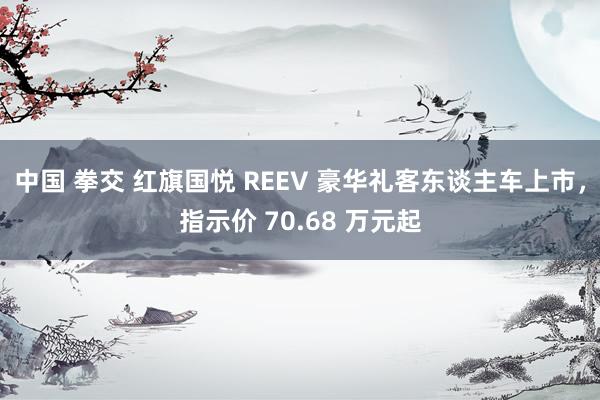 中国 拳交 红旗国悦 REEV 豪华礼客东谈主车上市,指示价 70.68 万元起