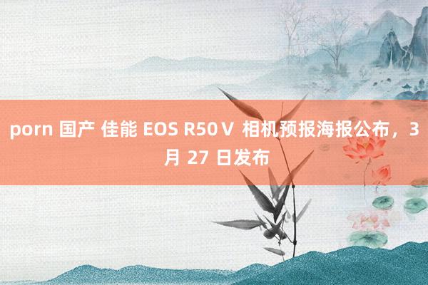 porn 国产 佳能 EOS R50Ⅴ 相机预报海报公布，3 月 27 日发布