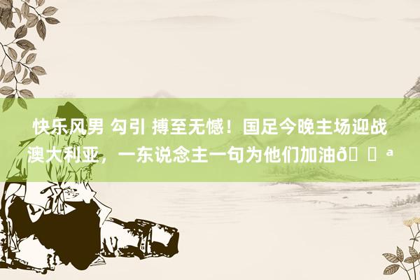 快乐风男 勾引 搏至无憾!国足今晚主场迎战澳大利亚,一东说念主一句为他们加油💪