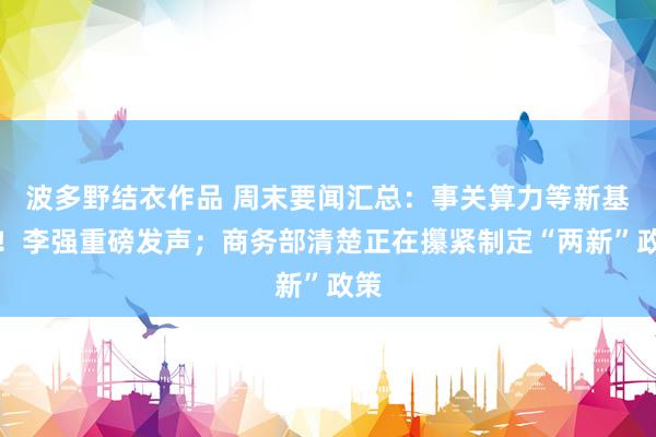 波多野结衣作品 周末要闻汇总:事关算力等新基建!李强重磅发声;商务部清楚正在攥紧制定“两新”政策