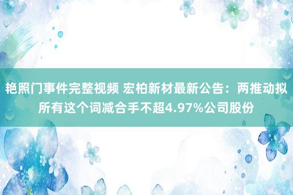 艳照门事件完整视频 宏柏新材最新公告：两推动拟所有这个词减合手不超4.97%公司股份