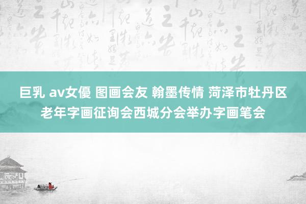 巨乳 av女優 图画会友 翰墨传情 菏泽市牡丹区老年字画征询会西城分会举办字画笔会
