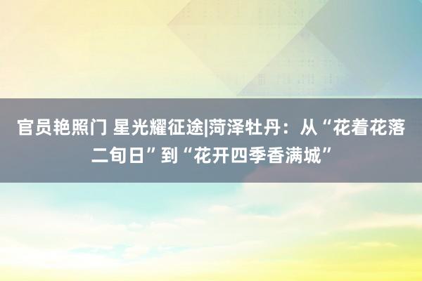 官员艳照门 星光耀征途|菏泽牡丹:从“花着花落二旬日”到“花开四季香满城”