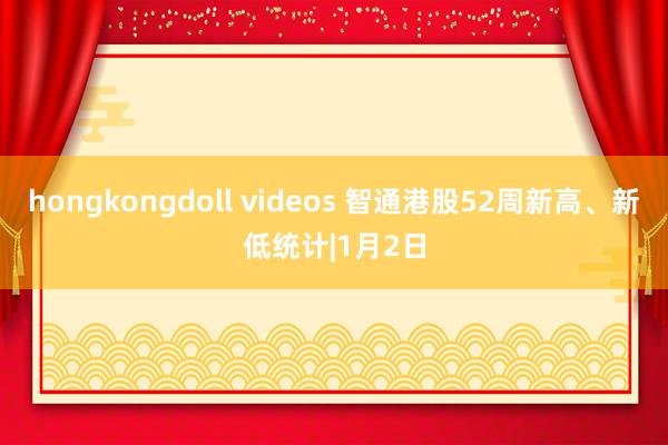 hongkongdoll videos 智通港股52周新高、新低统计|1月2日