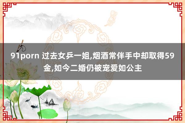 91porn 过去女乒一姐,烟酒常伴手中却取得59金,如今二婚仍被宠爱如公主