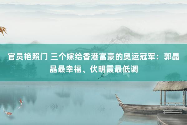 官员艳照门 三个嫁给香港富豪的奥运冠军:郭晶晶最幸福、伏明霞最低调