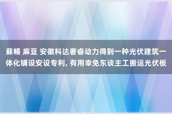 蘇暢 麻豆 安徽科达奢睿动力得到一种光伏建筑一体化铺设安设专利, 有用幸免东谈主工搬运光伏板