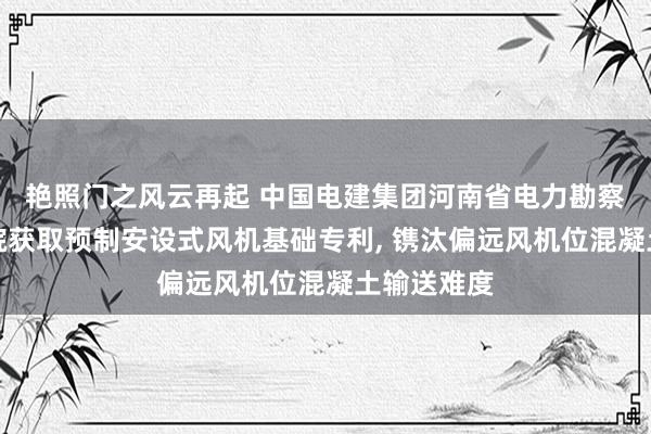 艳照门之风云再起 中国电建集团河南省电力勘察盘算推算院获取预制安设式风机基础专利, 镌汰偏远风机位混凝土输送难度