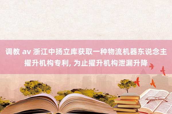 调教 av 浙江中扬立库获取一种物流机器东说念主擢升机构专利, 为止擢升机构泄漏升降