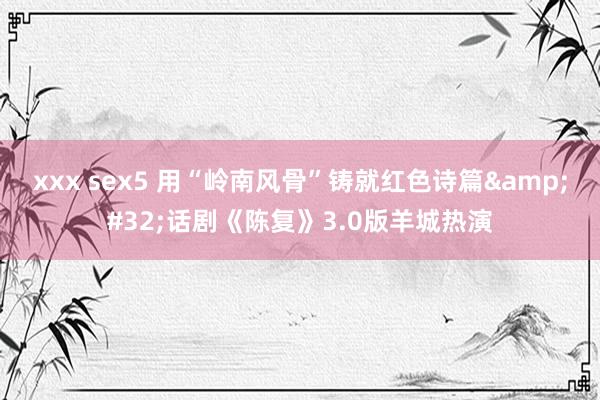 xxx sex5 用“岭南风骨”铸就红色诗篇 话剧《陈复》3.0版羊城热演