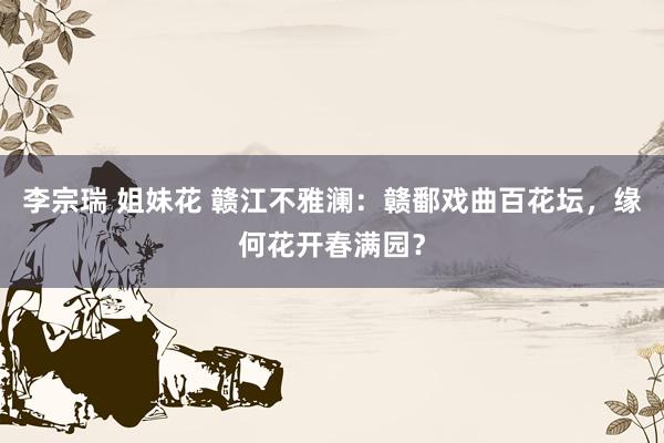 李宗瑞 姐妹花 赣江不雅澜：赣鄱戏曲百花坛，缘何花开春满园？