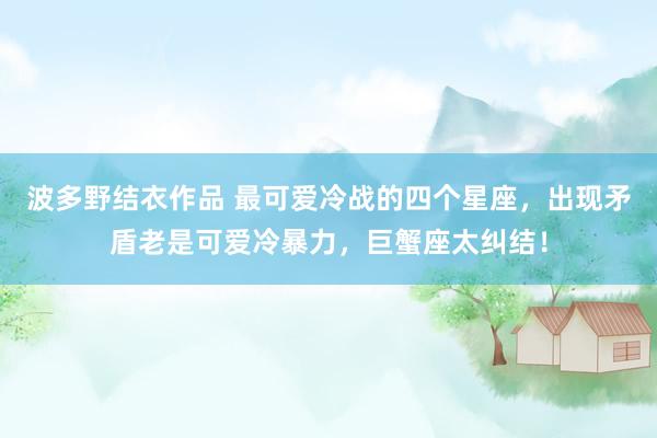 波多野结衣作品 最可爱冷战的四个星座,出现矛盾老是可爱冷暴力,巨蟹座太纠结!