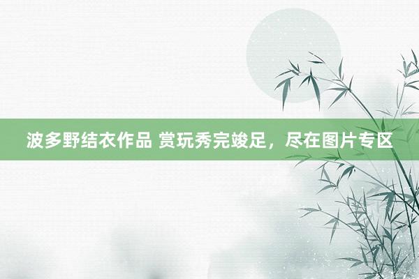 波多野结衣作品 赏玩秀完竣足,尽在图片专区