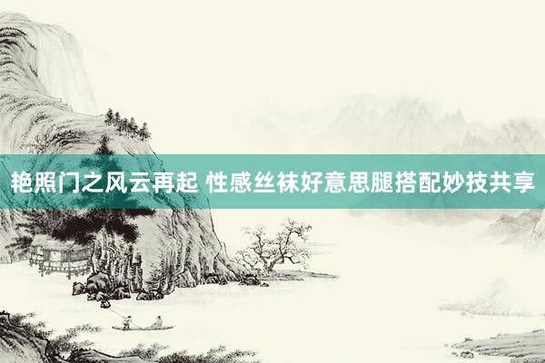 艳照门之风云再起 性感丝袜好意思腿搭配妙技共享
