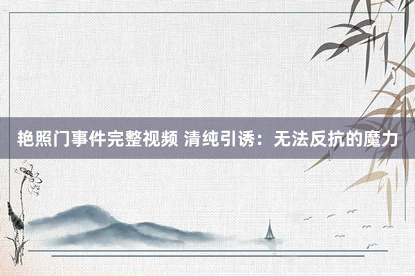 艳照门事件完整视频 清纯引诱：无法反抗的魔力