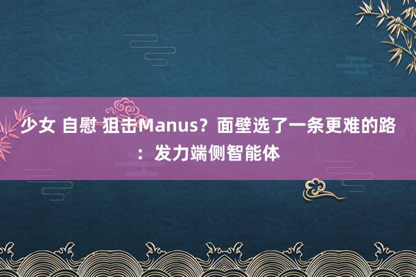 少女 自慰 狙击Manus?面壁选了一条更难的路:发力端侧智能体