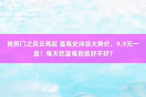 艳照门之风云再起 蓝莓史诗级大降价,9.9元一盒!每天吃蓝莓到底好不好?