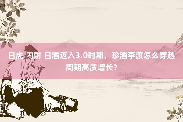 白虎 内射 白酒迈入3.0时期,珍酒李渡怎么穿越周期高质增长?