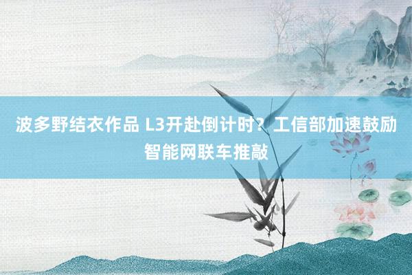 波多野结衣作品 L3开赴倒计时?工信部加速鼓励智能网联车推敲