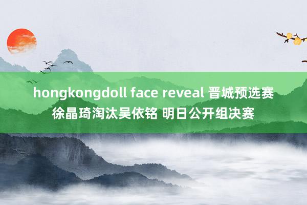 hongkongdoll face reveal 晋城预选赛徐晶琦淘汰吴依铭 明日公开组决赛