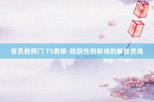 官员艳照门 TS男娘-跳跃性别畛域的解放灵魂