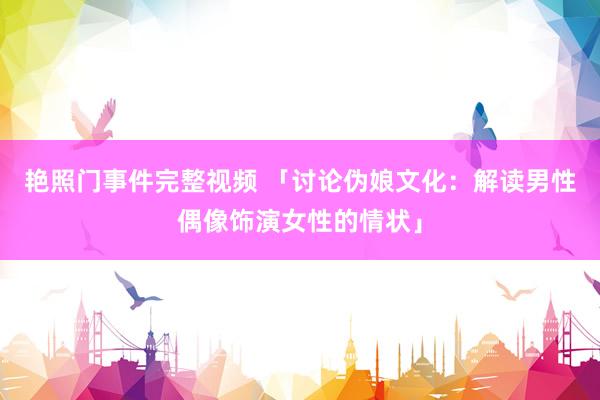 艳照门事件完整视频 「讨论伪娘文化:解读男性偶像饰演女性的情状」