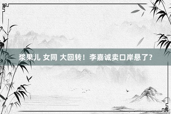 浆果儿 女同 大回转!李嘉诚卖口岸悬了?