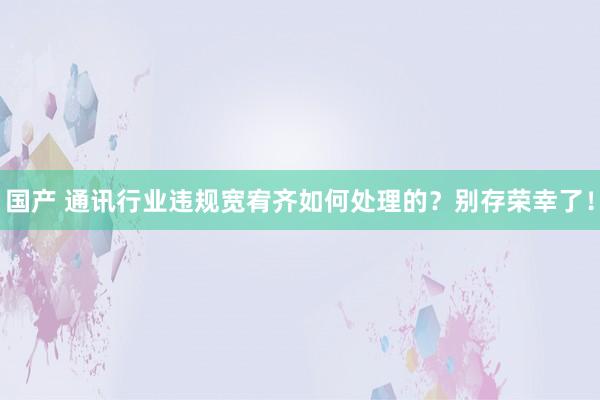 国产 通讯行业违规宽宥齐如何处理的？别存荣幸了！